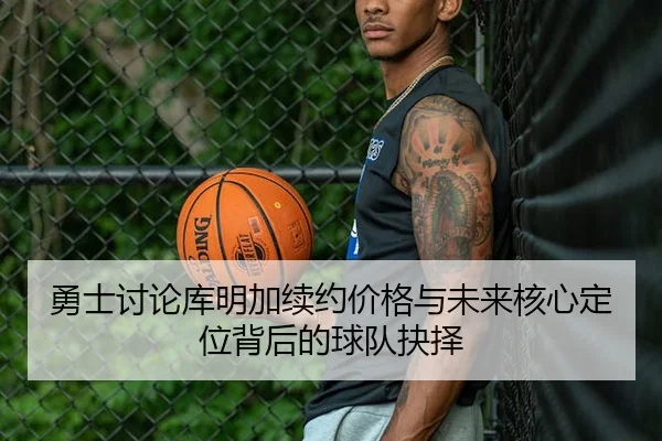 勇士讨论库明加续约价格与未来核心定位背后的球队抉择