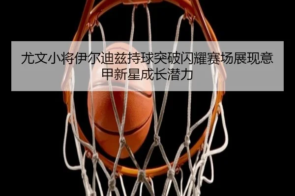 尤文小将伊尔迪兹持球突破闪耀赛场展现意甲新星成长潜力